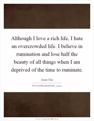 Although I love a rich life, I hate an overcrowded life. I believe in rumination and lose half the beauty of all things when I am deprived of the time to ruminate Picture Quote #1
