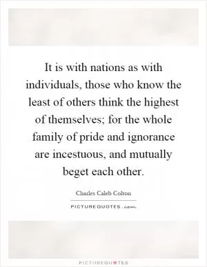 It is with nations as with individuals, those who know the least of others think the highest of themselves; for the whole family of pride and ignorance are incestuous, and mutually beget each other Picture Quote #1