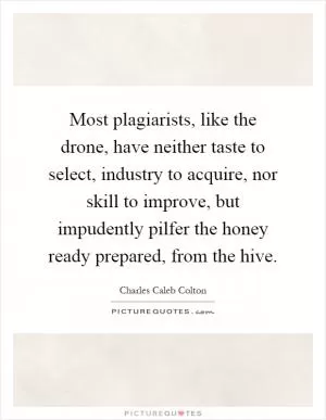 Most plagiarists, like the drone, have neither taste to select, industry to acquire, nor skill to improve, but impudently pilfer the honey ready prepared, from the hive Picture Quote #1