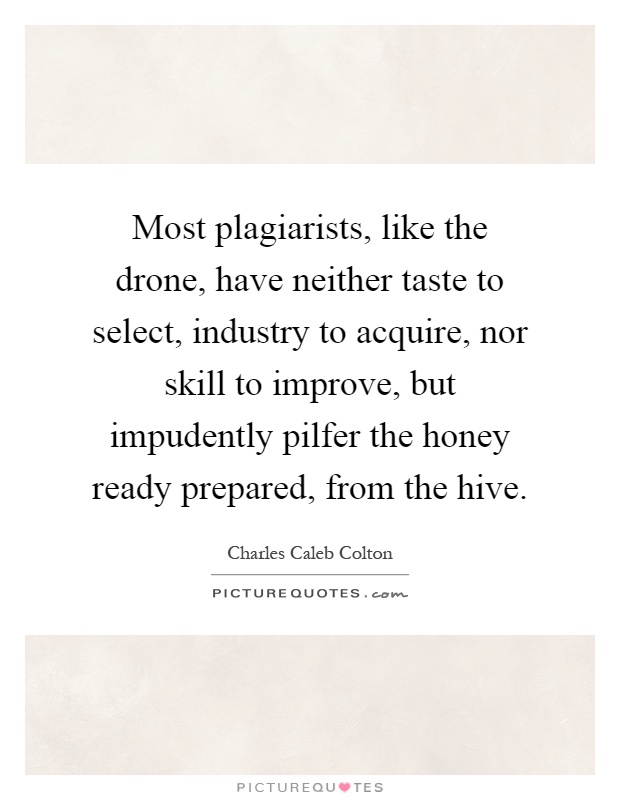 Most plagiarists, like the drone, have neither taste to select, industry to acquire, nor skill to improve, but impudently pilfer the honey ready prepared, from the hive Picture Quote #1