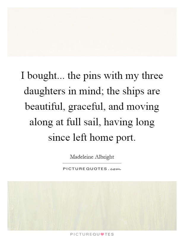 I bought... the pins with my three daughters in mind; the ships are beautiful, graceful, and moving along at full sail, having long since left home port Picture Quote #1