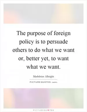 The purpose of foreign policy is to persuade others to do what we want or, better yet, to want what we want Picture Quote #1