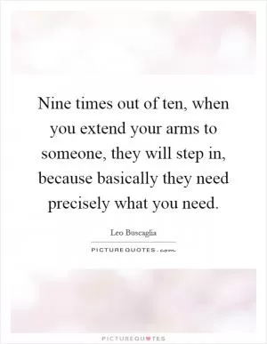 Nine times out of ten, when you extend your arms to someone, they will step in, because basically they need precisely what you need Picture Quote #1