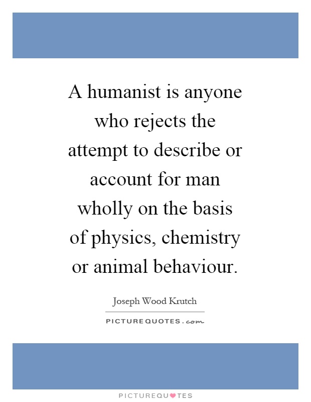 A humanist is anyone who rejects the attempt to describe or account for man wholly on the basis of physics, chemistry or animal behaviour Picture Quote #1