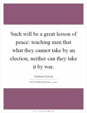 Such will be a great lesson of peace: teaching men that what they cannot take by an election, neither can they take it by war Picture Quote #1