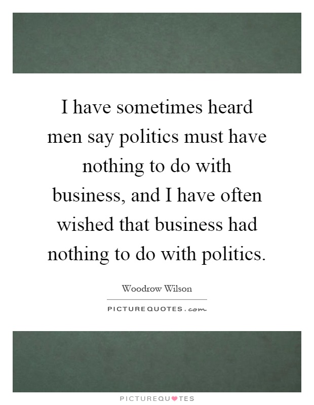 I have sometimes heard men say politics must have nothing to do with business, and I have often wished that business had nothing to do with politics Picture Quote #1