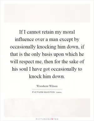 If I cannot retain my moral influence over a man except by occasionally knocking him down, if that is the only basis upon which he will respect me, then for the sake of his soul I have got occasionally to knock him down Picture Quote #1