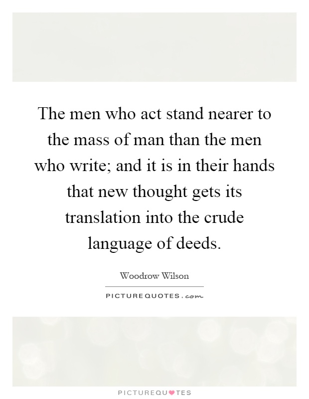 The men who act stand nearer to the mass of man than the men who write; and it is in their hands that new thought gets its translation into the crude language of deeds Picture Quote #1