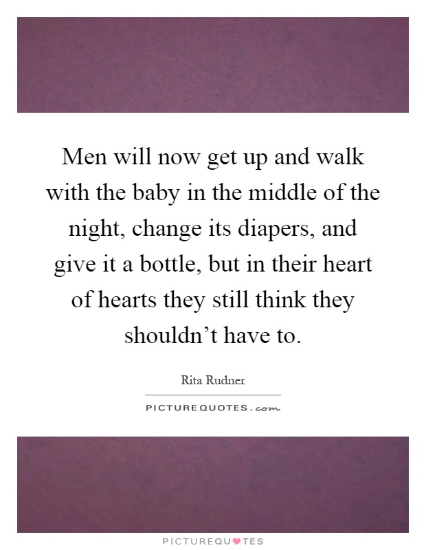 Men will now get up and walk with the baby in the middle of the night, change its diapers, and give it a bottle, but in their heart of hearts they still think they shouldn't have to Picture Quote #1
