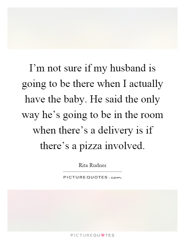 I'm not sure if my husband is going to be there when I actually have the baby. He said the only way he's going to be in the room when there's a delivery is if there's a pizza involved Picture Quote #1