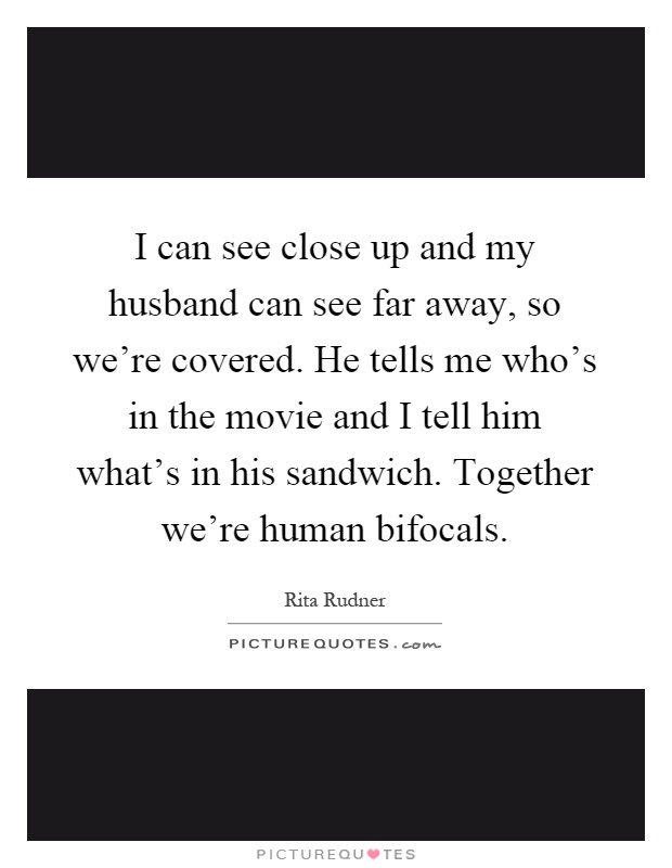 I can see close up and my husband can see far away, so we're covered. He tells me who's in the movie and I tell him what's in his sandwich. Together we're human bifocals Picture Quote #1