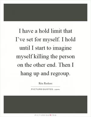 I have a hold limit that I’ve set for myself. I hold until I start to imagine myself killing the person on the other end. Then I hang up and regroup Picture Quote #1