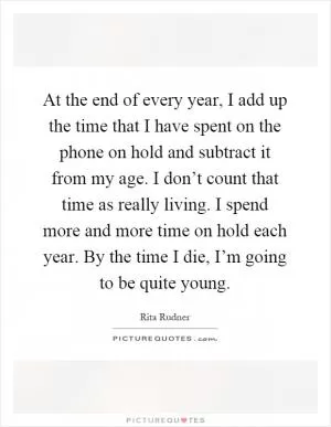 At the end of every year, I add up the time that I have spent on the phone on hold and subtract it from my age. I don’t count that time as really living. I spend more and more time on hold each year. By the time I die, I’m going to be quite young Picture Quote #1