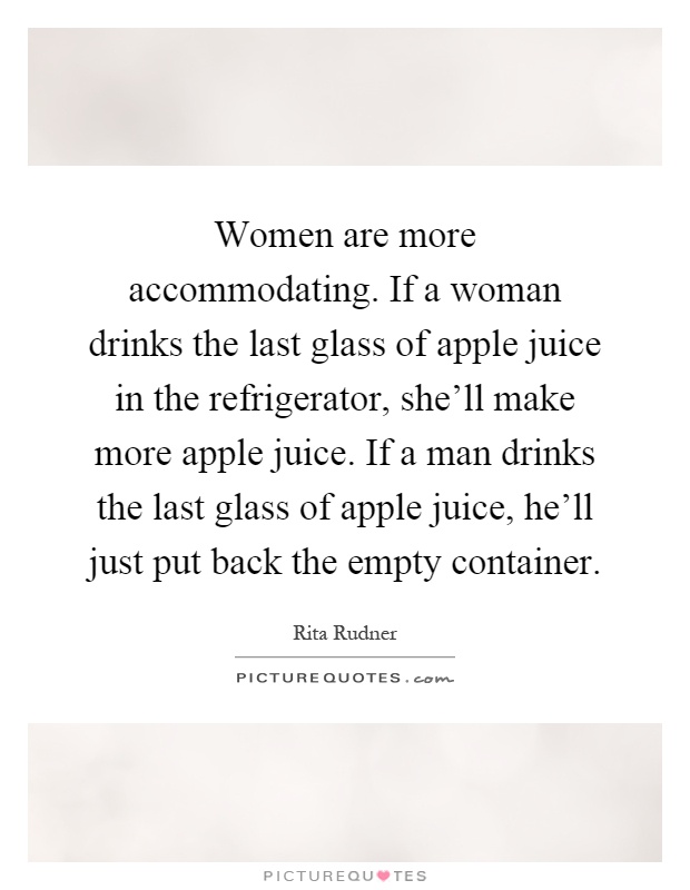 Women are more accommodating. If a woman drinks the last glass of apple juice in the refrigerator, she'll make more apple juice. If a man drinks the last glass of apple juice, he'll just put back the empty container Picture Quote #1