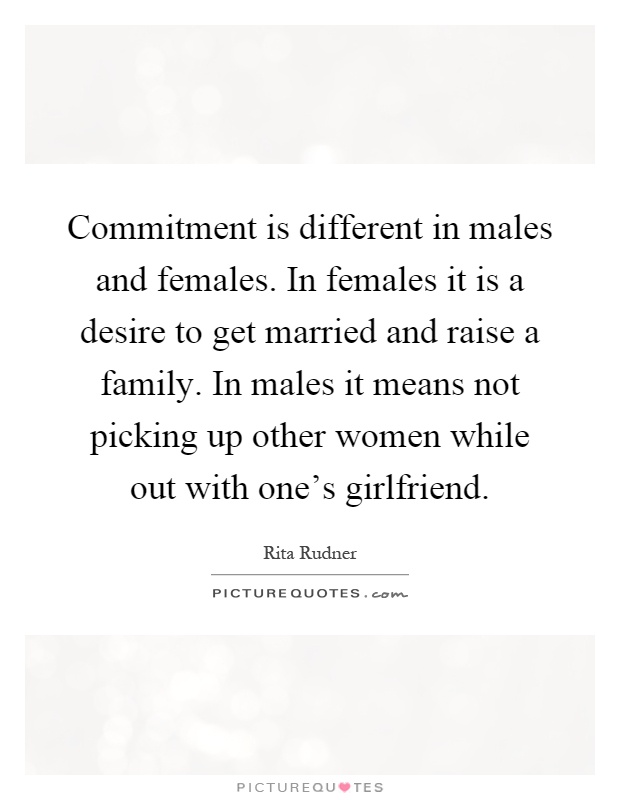 Commitment is different in males and females. In females it is a desire to get married and raise a family. In males it means not picking up other women while out with one's girlfriend Picture Quote #1