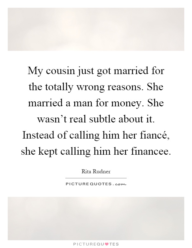 My cousin just got married for the totally wrong reasons. She married a man for money. She wasn't real subtle about it. Instead of calling him her fiancé, she kept calling him her financee Picture Quote #1