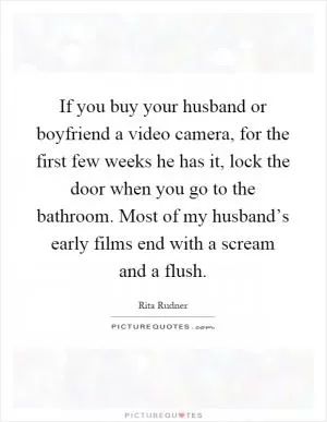 If you buy your husband or boyfriend a video camera, for the first few weeks he has it, lock the door when you go to the bathroom. Most of my husband’s early films end with a scream and a flush Picture Quote #1