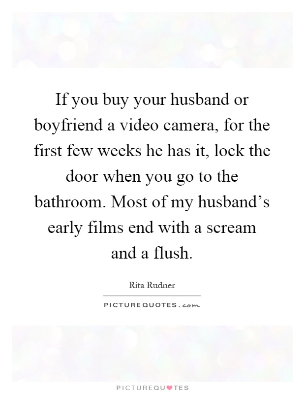 If you buy your husband or boyfriend a video camera, for the first few weeks he has it, lock the door when you go to the bathroom. Most of my husband's early films end with a scream and a flush Picture Quote #1