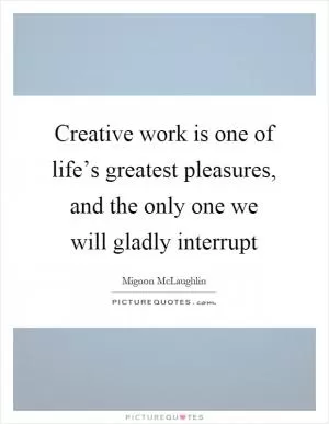 Creative work is one of life’s greatest pleasures, and the only one we will gladly interrupt Picture Quote #1