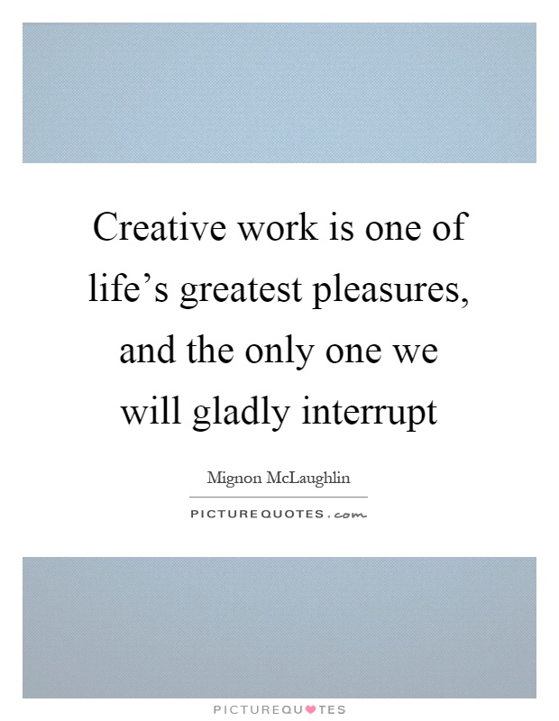 Creative work is one of life's greatest pleasures, and the only one we will gladly interrupt Picture Quote #1