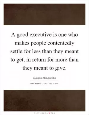 A good executive is one who makes people contentedly settle for less than they meant to get, in return for more than they meant to give Picture Quote #1
