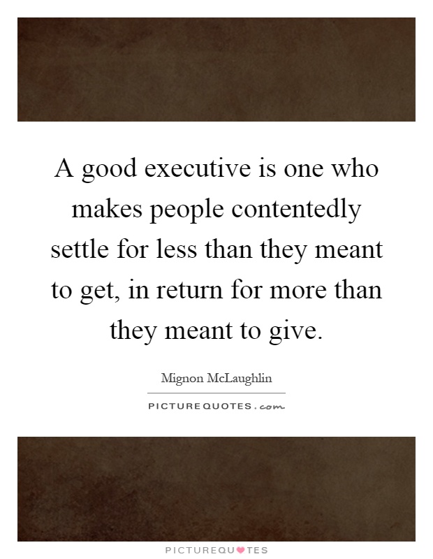 A good executive is one who makes people contentedly settle for less than they meant to get, in return for more than they meant to give Picture Quote #1