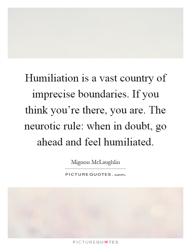 Humiliation is a vast country of imprecise boundaries. If you think you're there, you are. The neurotic rule: when in doubt, go ahead and feel humiliated Picture Quote #1