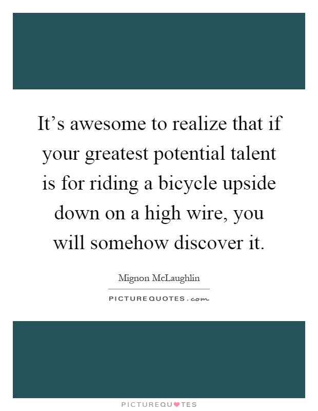 It's awesome to realize that if your greatest potential talent is for riding a bicycle upside down on a high wire, you will somehow discover it Picture Quote #1