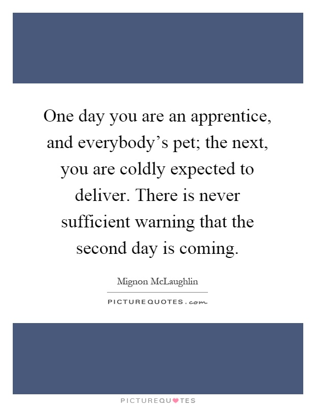 One day you are an apprentice, and everybody's pet; the next, you are coldly expected to deliver. There is never sufficient warning that the second day is coming Picture Quote #1