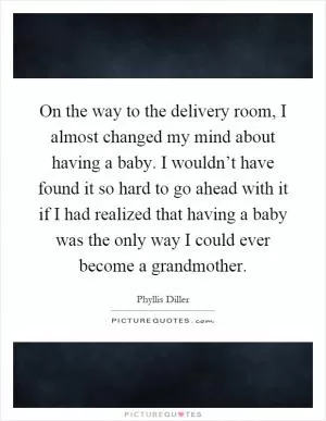On the way to the delivery room, I almost changed my mind about having a baby. I wouldn’t have found it so hard to go ahead with it if I had realized that having a baby was the only way I could ever become a grandmother Picture Quote #1