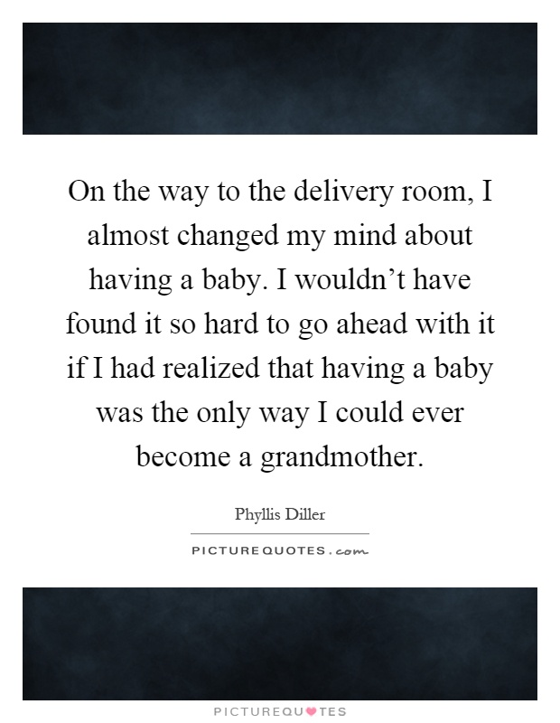 On the way to the delivery room, I almost changed my mind about having a baby. I wouldn't have found it so hard to go ahead with it if I had realized that having a baby was the only way I could ever become a grandmother Picture Quote #1