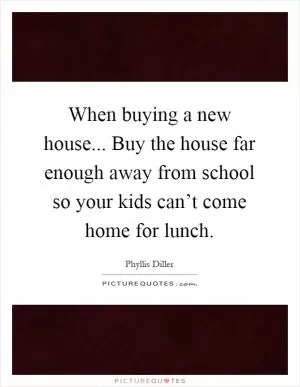 When buying a new house... Buy the house far enough away from school so your kids can’t come home for lunch Picture Quote #1