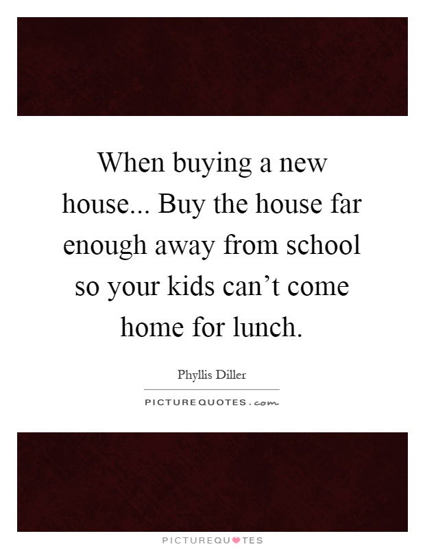 When buying a new house... Buy the house far enough away from school so your kids can't come home for lunch Picture Quote #1