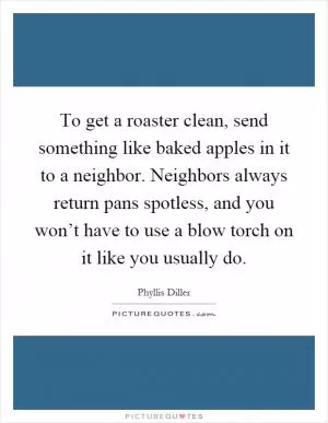 To get a roaster clean, send something like baked apples in it to a neighbor. Neighbors always return pans spotless, and you won’t have to use a blow torch on it like you usually do Picture Quote #1