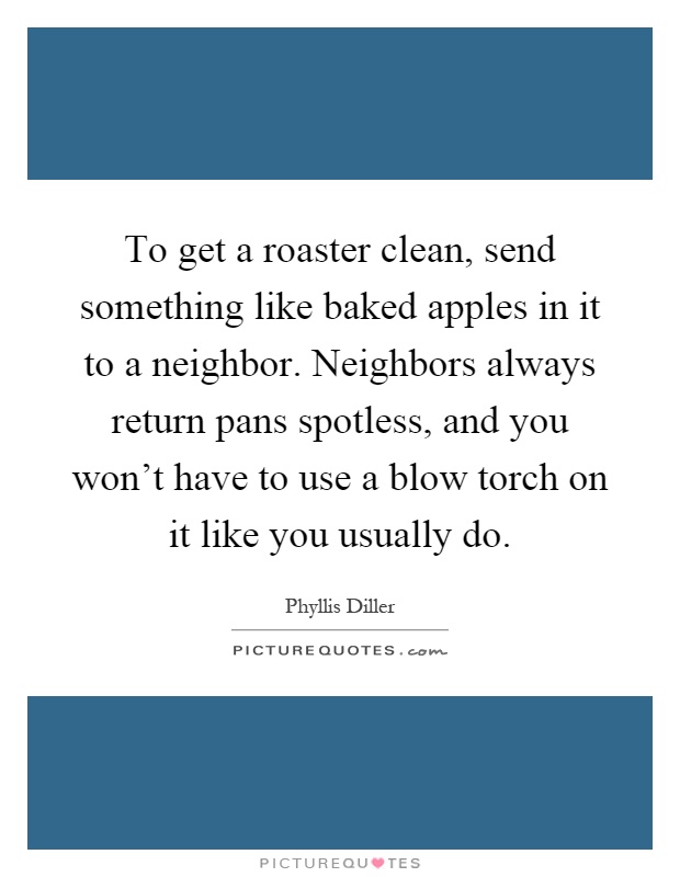 To get a roaster clean, send something like baked apples in it to a neighbor. Neighbors always return pans spotless, and you won't have to use a blow torch on it like you usually do Picture Quote #1