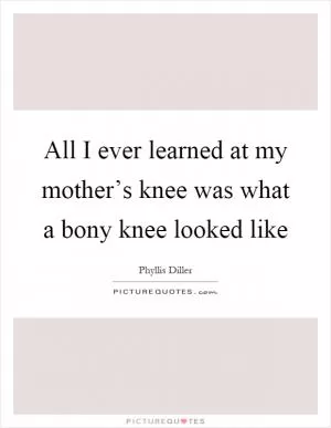 All I ever learned at my mother’s knee was what a bony knee looked like Picture Quote #1