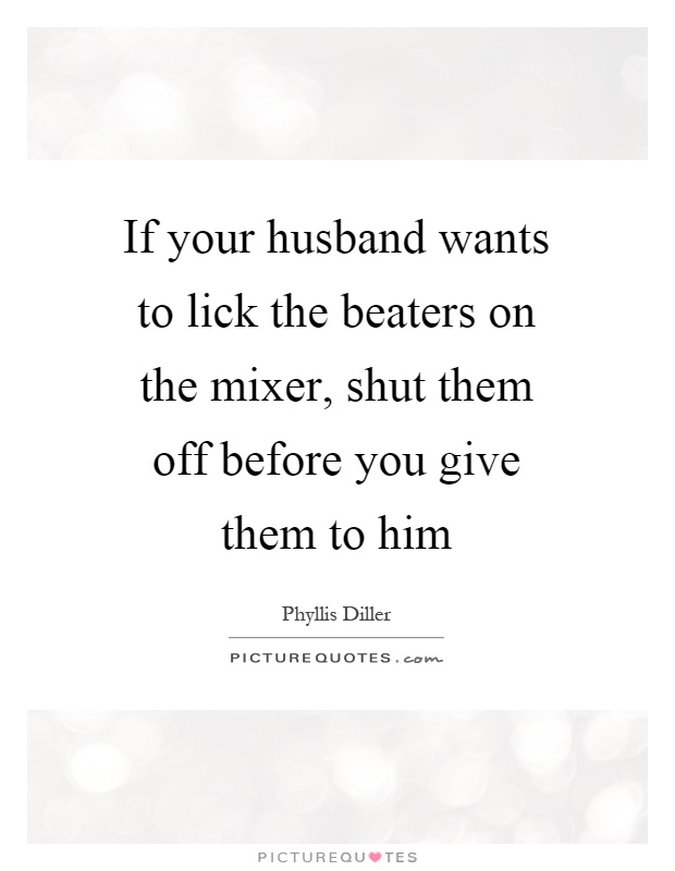 If your husband wants to lick the beaters on the mixer, shut them off before you give them to him Picture Quote #1