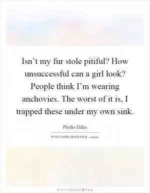 Isn’t my fur stole pitiful? How unsuccessful can a girl look? People think I’m wearing anchovies. The worst of it is, I trapped these under my own sink Picture Quote #1