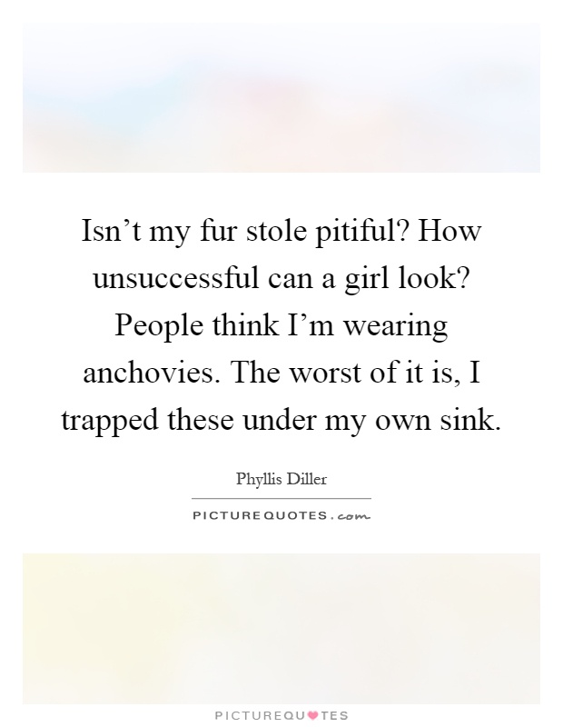 Isn't my fur stole pitiful? How unsuccessful can a girl look? People think I'm wearing anchovies. The worst of it is, I trapped these under my own sink Picture Quote #1