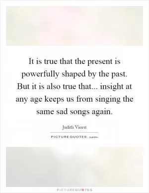 It is true that the present is powerfully shaped by the past. But it is also true that... insight at any age keeps us from singing the same sad songs again Picture Quote #1