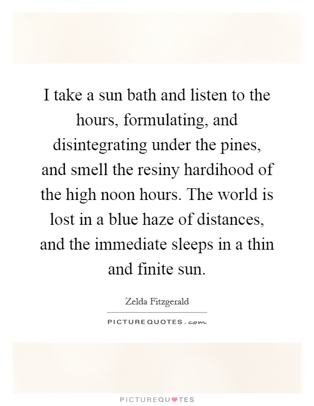 I take a sun bath and listen to the hours, formulating, and disintegrating under the pines, and smell the resiny hardihood of the high noon hours. The world is lost in a blue haze of distances, and the immediate sleeps in a thin and finite sun Picture Quote #1