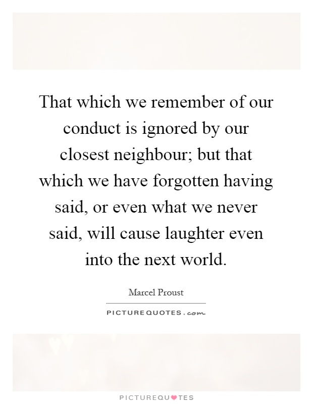 That which we remember of our conduct is ignored by our closest neighbour; but that which we have forgotten having said, or even what we never said, will cause laughter even into the next world Picture Quote #1