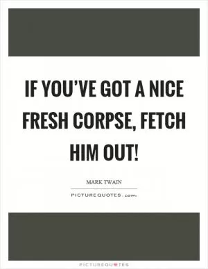 If you’ve got a nice fresh corpse, fetch him out! Picture Quote #1