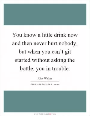 You know a little drink now and then never hurt nobody, but when you can’t git started without asking the bottle, you in trouble Picture Quote #1
