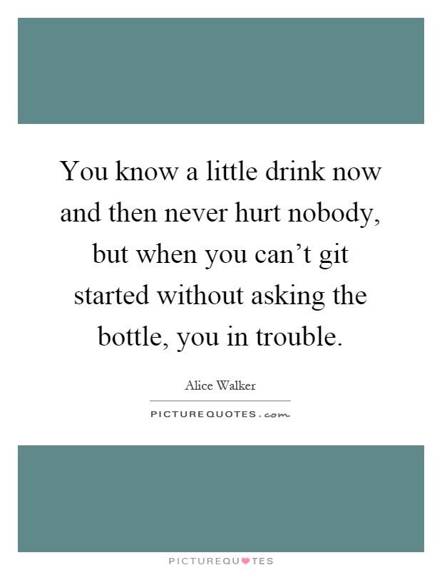 You know a little drink now and then never hurt nobody, but when you can't git started without asking the bottle, you in trouble Picture Quote #1