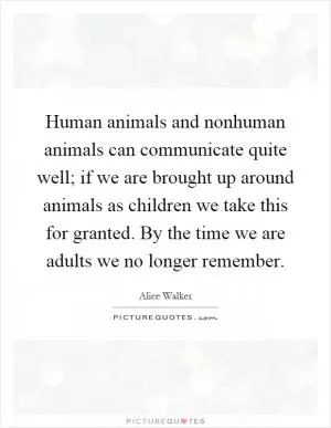 Human animals and nonhuman animals can communicate quite well; if we are brought up around animals as children we take this for granted. By the time we are adults we no longer remember Picture Quote #1