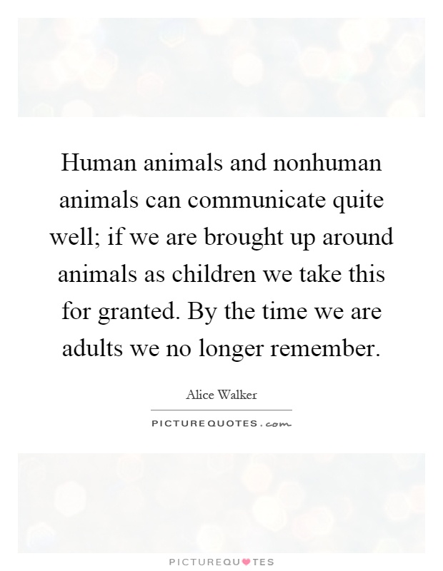 Human animals and nonhuman animals can communicate quite well; if we are brought up around animals as children we take this for granted. By the time we are adults we no longer remember Picture Quote #1