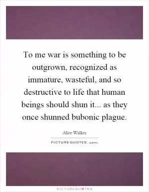 To me war is something to be outgrown, recognized as immature, wasteful, and so destructive to life that human beings should shun it... as they once shunned bubonic plague Picture Quote #1