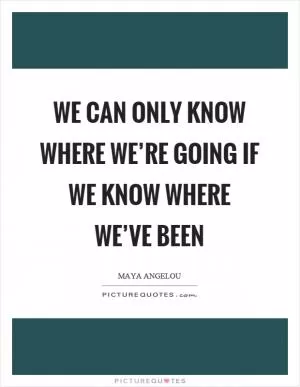 We can only know where we’re going if we know where we’ve been Picture Quote #1