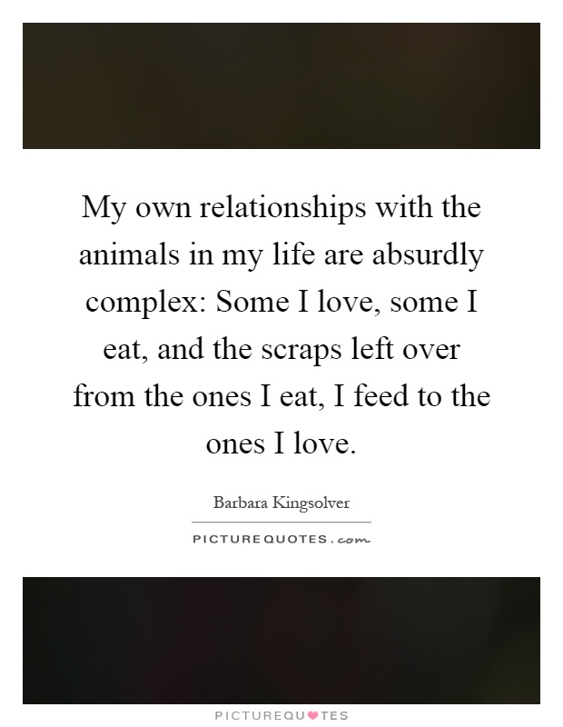 My own relationships with the animals in my life are absurdly complex: Some I love, some I eat, and the scraps left over from the ones I eat, I feed to the ones I love Picture Quote #1